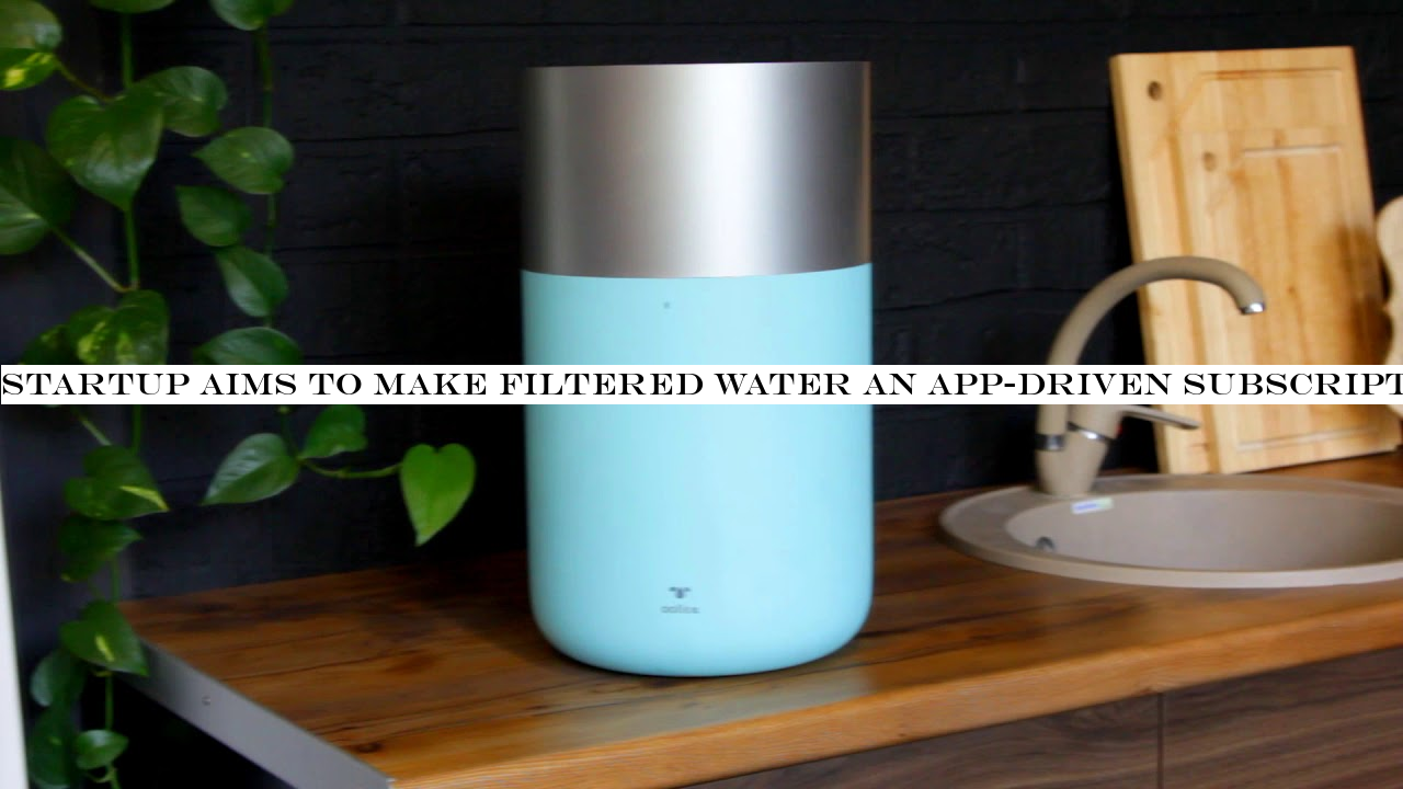 Startup aims to make filtered water an app-driven subscription service in the home